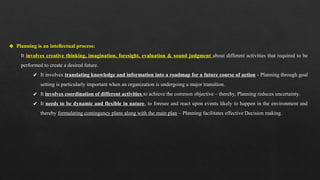 ❖ Planning is an intellectual process:
It involves creative thinking, imagination, foresight, evaluation & sound judgment about different activities that required to be
performed to create a desired future.
✔ It involves translating knowledge and information into a roadmap for a future course of action - Planning through goal
setting is particularly important when an organization is undergoing a major transition.
✔ It involves coordination of different activities to achieve the common objective – thereby, Planning reduces uncertainty.
✔ It needs to be dynamic and flexible in nature, to foresee and react upon events likely to happen in the environment and
thereby formulating contingency plans along with the main plan – Planning facilitates effective Decision making.
 
