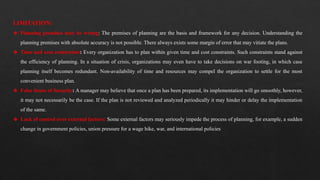 LIMITATION:
❖ Planning premises may be wrong: The premises of planning are the basis and framework for any decision. Understanding the
planning premises with absolute accuracy is not possible. There always exists some margin of error that may vitiate the plans.
❖ Time and cost constraints: Every organization has to plan within given time and cost constraints. Such constraints stand against
the efficiency of planning. In a situation of crisis, organizations may even have to take decisions on war footing, in which case
planning itself becomes redundant. Non-availability of time and resources may compel the organization to settle for the most
convenient business plan.
❖ False Sense of Security: A manager may believe that once a plan has been prepared, its implementation will go smoothly, however,
it may not necessarily be the case. If the plan is not reviewed and analyzed periodically it may hinder or delay the implementation
of the same.
❖ Lack of control over external factors: Some external factors may seriously impede the process of planning, for example, a sudden
change in government policies, union pressure for a wage hike, war, and international policies
 