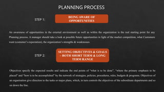 PLANNING PROCESS
BEING AWARE OF
OPPORTUNITIES
SETTING OBJECTIVES & GOALS
– BOTH SHORT TERM & LONG
TERM RANGE
An awareness of opportunities in the external environment as well as within the organization is the real starting point for any
Planning process. A manager should take a look at possible future opportunities in light of the market competition, what Customers
want (costumer’s expectation), the organization’s strengths & weaknesses.
Objectives specify the expected results and indicate the end points of “what is to be done”, “where the primary emphasis to be
placed” and “how is to be accomplished” by the network of strategies, policies, procedures, rules, budgets & programs. Objectives of
an organisation give direction to the tasks or major plans, which, in turn controls the objectives of the subordinate departments and so
on down the line.
STEP 1:
STEP 2:
 