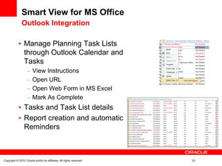 Smart View for MS Office
               Outlook Integration

                 Manage Planning Task Lists
                 through Outlook Calendar and
                 Tasks
                        View Instructions
                        Open URL
                        Open Web Form in MS Excel
                        Mark As Complete
                 Tasks and Task List details
                 Report creation and automatic
                 Reminders



Copyright © 2010, Oracle and/or its affiliates. All rights reserved.   23
 