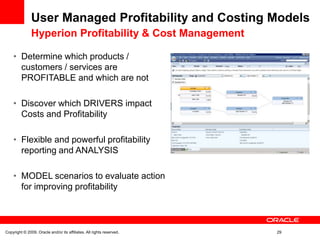 User Managed Profitability and Costing Models
               Hyperion Profitability & Cost Management

    • Determine which products /
      customers / services are
      PROFITABLE and which are not

    • Discover which DRIVERS impact
      Costs and Profitability

    • Flexible and powerful profitability
      reporting and ANALYSIS

    • MODEL scenarios to evaluate action
      for improving profitability



Copyright © 2009, Oracle and/or its affiliates. All rights reserved.   29
 