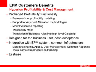 EPM Customers Benefits
Hyperion Profitability & Cost Management
Packaged Profitability functionality
  Framework for profitability modeling
  Support for Any Cost Allocation methodologies
  Model Validation reporting
  Traceability Maps
  Translation of Business rules into high-level Calcscript
Designed for the business user, ease acceptance
Integration with EPM system, common infrastructure
  Metadata sharing, Apps & User Management, Common Reporting
  Tools, same infrastructure as Planning
Essbase
 