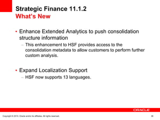 Strategic Finance 11.1.2
               What’s New

                   Enhance Extended Analytics to push consolidation
                   structure information
                           This enhancement to HSF provides access to the
                           consolidation metadata to allow customers to perform further
                           custom analysis.


                   Expand Localization Support
                           HSF now supports 13 languages.




Copyright © 2010, Oracle and/or its affiliates. All rights reserved.                      38
 