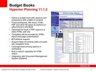 Budget Books
               Hyperion Planning 11.1.2

               • Define a budget book with sections and
                 subsections with a table of contents
               • Financial Reports, MS Word, HTML,
                 PDF and other file types as sections or
                 attachments in the Book
               • Generate the book in PDF output or a
                 static HTML web site
               • Templates will be provided for HTML
                 layout and page customization
               • BI Publisher support
               • Support table of contents edits and web-
                 site navigation links
               • Leverage book printing options in
                 workspace
               • Built in search capability for HTML
                 output
               • Integration with Document Management
                 System (Stellent)




Copyright © 2010, Oracle and/or its affiliates. All rights reserved.   Company Confidential – Version for Internal Use Only   8
 