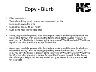 Copy - Blurb
• Killer lumberjack
• Thinks he’s doing good, creating an oxymoron-type title
• Location in a wooded area
• Looking for people to ‘get rid of’
• Lives alone near the wooded area
• Alone, angry and dangerous, killer lumberjack seeks to end the people who have
crossed his ‘family’, with a camping trip taking a turn for the worst. It’s dark, it’s
cold, you can’t find help. Is bravery going to save you? Would you hide? Would you
fight? In the killer’s territory, escape for your life.
• Alone, angry and dangerous, killer lumberjack seeks to end the people who have
crossed his ‘family’, with a camping trip taking a turn for the worst. It’s dark, it’s
cold, you can’t find help. Is bravery going to save you? Would you hide? Would you
fight? In the killer’s territory, escape for your life. Prepare yourself for the horror
film of the year. Fright and mystery. Blood and gore. Haase Studios presents AXE
OF KINDNESS
 