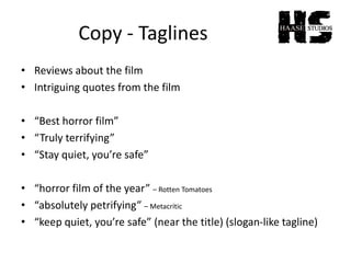 Copy - Taglines
• Reviews about the film
• Intriguing quotes from the film
• “Best horror film”
• “Truly terrifying”
• “Stay quiet, you’re safe”
• “horror film of the year” – Rotten Tomatoes
• “absolutely petrifying” – Metacritic
• “keep quiet, you’re safe” (near the title) (slogan-like tagline)
 