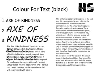 Colour For Text (black)
AXE OF KINDNESS
AXE OF
KINDNESS
AXE OF
KINDNESS
This is the first option for the colour of the text
and this colour would be very effective for
different reasons. First of all the main
connotations for the colour black is power,
formality, death, evil, and mystery. These
connotations all link with the Horror genre,
with the supernatural and murderers etc.,
which is very effective because people will
recognise this colour as a horror colour,
therefore horror fans will be attracted to this
colour. As well as horror fans in general this
colour appeals to my target audience (ages 16-
24), as younger generations typically appeal to
darker colours more as they don’t like to stand
out, therefore they look for colours that are
dark and hidden.
On the other hand, the fact that this colour
doesn’t stand out could be a flaw for my film
cover, as it will be much less likely for people
to notice it, as it will be dark and blended into
the dark colours of the imagery/style.
The font I like the look of the most, in this
colour, is Downcome (number 3). This is
because the sketch look/faded look is very
effective in black because it makes it look
mysterious and unnatural, which makes it
appear more scary, therefore would be good
for my horror film cover. Although I am not
very pleased with its appearance and I believe
this colour may not be the best choice and
will experiment with others.
1
2
3
 