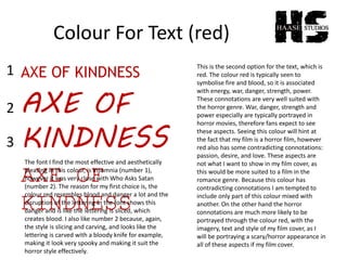 Colour For Text (red)
AXE OF KINDNESS
AXE OF
KINDNESS
AXE OF
KINDNESS
1
2
3
The font I find the most effective and aesthetically
pleasing in this colour, is Insomnia (number 1),
however it was very close with Who Asks Satan
(number 2). The reason for my first choice is, the
colour red resembles blood and danger a lot and the
disruption of the lettering in the font shows this
danger and is like the lettering is sliced, which
creates blood. I also like number 2 because, again,
the style is slicing and carving, and looks like the
lettering is carved with a bloody knife for example,
making it look very spooky and making it suit the
horror style effectively.
This is the second option for the text, which is
red. The colour red is typically seen to
symbolise fire and blood, so it is associated
with energy, war, danger, strength, power.
These connotations are very well suited with
the horror genre. War, danger, strength and
power especially are typically portrayed in
horror movies, therefore fans expect to see
these aspects. Seeing this colour will hint at
the fact that my film is a horror film, however
red also has some contradicting connotations:
passion, desire, and love. These aspects are
not what I want to show in my film cover, as
this would be more suited to a film in the
romance genre. Because this colour has
contradicting connotations I am tempted to
include only part of this colour mixed with
another. On the other hand the horror
connotations are much more likely to be
portrayed through the colour red, with the
imagery, text and style of my film cover, as I
will be portraying a scary/horror appearance in
all of these aspects if my film cover.
 