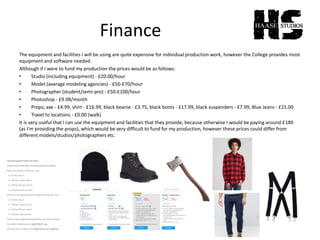 Finance
The equipment and facilities I will be using are quite expensive for individual production work, however the College provides most
equipment and software needed.
Although if I were to fund my production the prices would be as follows:
• Studio (including equipment) - £20.00/hour
• Model (average modeling agencies) - £50-£70/hour
• Photographer (student/semi-pro) - £50-£100/hour
• Photoshop - £9.98/month
• Props; axe - £4.99, shirt - £16.99, black beanie - £3.75, black boots - £17.99, black suspenders - £7.99, Blue Jeans - £15.00
• Travel to locations - £0.00 (walk)
It is very useful that I can use the equipment and facilities that they provide, because otherwise I would be paying around £180
(as I'm providing the props), which would be very difficult to fund for my production, however these prices could differ from
different models/studios/photographers etc.
 