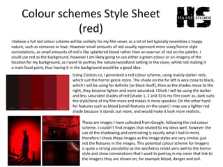 Colour schemes Style Sheet
(red)
I believe a full red colour scheme will be unlikely for my film cover, as a lot of red typically resembles a happy
nature, such as romance or love. However small amounts of red usually represent more scary/horror style
connotations, as small amounts of red is like splattered blood rather than an overrun of red on the palette. I
could use red as the background, however I am likely going to use either a green colour or an imagery of the
location for my background, as I want to portray the nature/woodland setting in the cover, whilst not making it
a main focal point, thus having it in the background would be a good idea.
Using Coolors.co, I generated a red colour scheme, using mainly darker reds,
which suit the horror genre more. The shade on the far left is very close to black,
which I will be using for definite (or black itself), then as the shades move to the
right, they become lighter and more saturated. I think I will be using the darker
and less saturated shades of red (shade 1, 2 and 3) in my film cover as, dark suits
the style/tone of my film more and makes it more spookier. On the other hand
for features such as blood (small features on the cover) I may use a lighter red
shade because it stands out more, and would make it look more realistic.
These are images I have collected from Google, following the red colour
scheme. I couldn’t find images that related to my ideas well, however the
use of the shadowing and contrasting is exactly what I had in mind,
therefore I chose these images as the image styles are very similar, just
not the features in the images. This potential colour scheme for imagery
is quite a strong possibility as the aesthetics relate very well to the horror
style and show connotations that I want to portray in my cover that link to
the imagery they are shown on, for example blood, danger and evil.
 