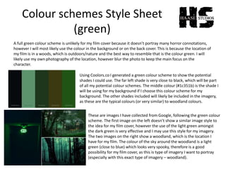 Colour schemes Style Sheet
(green)
A full green colour scheme is unlikely for my film cover because it doesn’t portray many horror connotations,
however I will most likely use the colour in the background or on the back cover. This is because the location of
my film is in a woods, which is outdoors/nature and the best way to resemble that is the colour green. I will
likely use my own photography of the location, however blur the photo to keep the main focus on the
character.
Using Coolors.co I generated a green colour scheme to show the potential
shades I could use. The far left shade is very close to black, which will be part
of all my potential colour schemes. The middle colour (#1c351b) is the shade I
will be using for my background if I choose this colour scheme for my
background. The other shades included will likely be included in the imagery,
as these are the typical colours (or very similar) to woodland colours.
These are images I have collected from Google, following the green colour
scheme. The first image on the left doesn’t show a similar image style to
the idea for my film cover, however the use of the light green amongst
the dark green is very effective and I may use this style for my imagery.
The two images on the right show a woodland, which is the location I
have for my film. The colour of the sky around the woodland is a light
green (close to blue) which looks very spooky, therefore is a good
possibility for my film cover, as this is type of imagery I want to portray
(especially with this exact type of imagery – woodland).
 