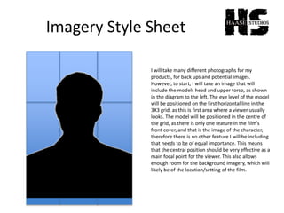 Imagery Style Sheet
I will take many different photographs for my
products, for back ups and potential images.
However, to start, I will take an image that will
include the models head and upper torso, as shown
in the diagram to the left. The eye level of the model
will be positioned on the first horizontal line in the
3X3 grid, as this is first area where a viewer usually
looks. The model will be positioned in the centre of
the grid, as there is only one feature in the film’s
front cover, and that is the image of the character,
therefore there is no other feature I will be including
that needs to be of equal importance. This means
that the central position should be very effective as a
main focal point for the viewer. This also allows
enough room for the background imagery, which will
likely be of the location/setting of the film.
 