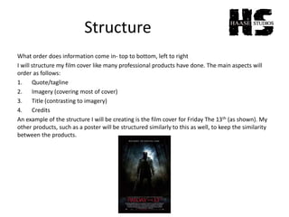 Structure
What order does information come in- top to bottom, left to right
I will structure my film cover like many professional products have done. The main aspects will
order as follows:
1. Quote/tagline
2. Imagery (covering most of cover)
3. Title (contrasting to imagery)
4. Credits
An example of the structure I will be creating is the film cover for Friday The 13th (as shown). My
other products, such as a poster will be structured similarly to this as well, to keep the similarity
between the products.
 
