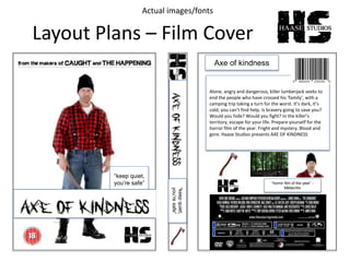 Layout Plans – Film Cover
“keep quiet,
you’re safe”
Axe of kindness
Alone, angry and dangerous, killer lumberjack seeks to
end the people who have crossed his ‘family’, with a
camping trip taking a turn for the worst. It’s dark, it’s
cold, you can’t find help. Is bravery going to save you?
Would you hide? Would you fight? In the killer’s
territory, escape for your life. Prepare yourself for the
horror film of the year. Fright and mystery. Blood and
gore. Haase Studios presents AXE OF KINDNESS
“horror film of the year” -
Metacritic
“keepquiet,
you’resafe”
Actual images/fonts
 