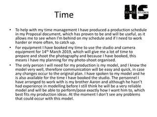 Time
• To help with my time management I have produced a production schedule
in my Proposal document, which has proven to be and will be useful, as it
allows me to see when I’m behind on my schedule and if I need to work
harder or more often, to catch up.
• For equipment I have booked my time to use the studio and camera
equipment for 14th March 2019, which will give me a lot of time to
prepare and shoot the photography and because I have booked, this
means I have my planning for my photo-shoot organised.
• The only person I will need for my production is my model, and I know the
model very well, therefore communication will be easy and quick, in case
any changes occur to the original plan. I have spoken to my model and he
is also available for the time I have booked the studio. The personnel I
have arranged to work with is my brother Aaron and although he hasn’t
had experience in modelling before I still think he will be a very reliable
model and will be able to perform/pose exactly how I want him to, which
best fits my production ideas. At the moment I don’t see any problems
that could occur with this model.
 