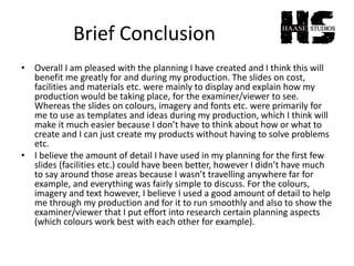 Brief Conclusion
• Overall I am pleased with the planning I have created and I think this will
benefit me greatly for and during my production. The slides on cost,
facilities and materials etc. were mainly to display and explain how my
production would be taking place, for the examiner/viewer to see.
Whereas the slides on colours, imagery and fonts etc. were primarily for
me to use as templates and ideas during my production, which I think will
make it much easier because I don’t have to think about how or what to
create and I can just create my products without having to solve problems
etc.
• I believe the amount of detail I have used in my planning for the first few
slides (facilities etc.) could have been better, however I didn’t have much
to say around those areas because I wasn’t travelling anywhere far for
example, and everything was fairly simple to discuss. For the colours,
imagery and text however, I believe I used a good amount of detail to help
me through my production and for it to run smoothly and also to show the
examiner/viewer that I put effort into research certain planning aspects
(which colours work best with each other for example).
 