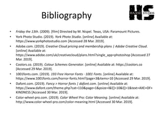 Bibliography
• Friday the 13th. (2009). [film] Directed by M. Nispel. Texas, USA: Paramount Pictures.
• York Photo Studio. (2019). York Photo Studio. [online] Available at:
https://www.yorkphotostudio.com [Accessed 28 Mar. 2019].
• Adobe.com. (2019). Creative Cloud pricing and membership plans | Adobe Creative Cloud.
[online] Available at:
https://www.adobe.com/uk/creativecloud/plans.html?single_app=photoshop [Accessed 27
Mar. 2019].
• Coolors.co. (2019). Colour Schemes Generator. [online] Available at: https://coolors.co
[Accessed 29 Mar. 2019].
• 1001fonts.com. (2019). 193 Free Horror Fonts · 1001 Fonts. [online] Available at:
https://www.1001fonts.com/horror-fonts.html?page=3&items=10 [Accessed 29 Mar. 2019].
• Dafont.com. (2019). Fancy > Horror fonts | dafont.com. [online] Available at:
https://www.dafont.com/theme.php?cat=110&page=1&psize=l&l[]=10&l[]=1&text=AXE+OF+
KINDNESS [Accessed 30 Mar. 2019].
• Color-wheel-pro.com. (2019). Color Wheel Pro: Color Meaning. [online] Available at:
http://www.color-wheel-pro.com/color-meaning.html [Accessed 30 Mar. 2019].
 