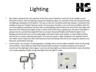 Lighting
• My model is going to the main element of the front cover, therefore I want him to be straight on and
facing the camera, with the lighting coming from diagonal angles. An example of how this would look with
the lighting is displayed at the bottom. This was an issue for me before planning, however I worked on this
problem during my ‘Problem Solving’ section of my project, therefore I am much more confident with the
use of the lighting and believe this will make my photography look professional. One of the front lights will
have the most intensity (key light) as this is where most of the focus is going to be, the other front light is
going to be at a symmetrical angle (45⁰) but on a lower intensity (fill light) and finally the light in the
background will be the even out the other lights and make it look more realistic as natural light and this
will also be on a lower intensity (back light). This will also create a slight shadow on the opposite side of
the model, which makes the other side stand out more and brings more life to the image (as shown in my
Research and Problem Solving).
• In the studio, I am using for my photography, in College, there are four lights available similar to the image
at the bottom. These lights are able to be lowered and increased in intensity, allowing me to have all
control over the lighting in the imagery. I can also set these lights up to face any direction I want, therefore
I can create background light, foreground light and main light if I want.
 