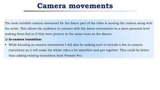 The most suitable camera movement for the dance part of the video is moving the camera along with
the artist. This allows the audience to connect with the dance movements on a more personal level
making them feel as if they were present in the same room as the dancer.
 In-camera transition:
 While focusing on camera movements I will also be making sure to include a few in-camera
transitions as it will make the whole video a lot smoother and put together. This could be better
than adding existing transitions from Premier Pro.
Camera movements
 