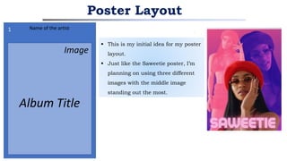  This is my initial idea for my poster
layout.
 Just like the Saweetie poster, I’m
planning on using three different
images with the middle image
standing out the most.
Poster Layout
Name of the artist
Album Title
Image
1
2
 