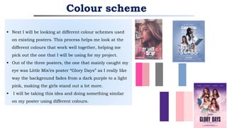  Next I will be looking at different colour schemes used
on existing posters. This process helps me look at the
different colours that work well together, helping me
pick out the one that I will be using for my project.
 Out of the three posters, the one that mainly caught my
eye was Little Mix’es poster “Glory Days” as I really like
way the background fades from a dark purple to a light
pink, making the girls stand out a lot more.
 I will be taking this idea and doing something similar
on my poster using different colours.
Colour scheme
 