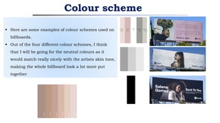 Colour scheme
 Here are some examples of colour schemes used on
billboards.
 Out of the four different colour schemes, I think
that I will be going for the neutral colours as it
would match really nicely with the artists skin tone,
making the whole billboard look a lot more put
together
 