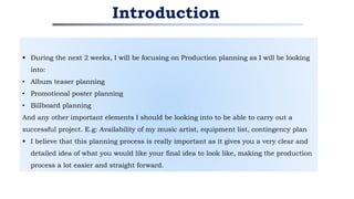  During the next 2 weeks, I will be focusing on Production planning as I will be looking
into:
• Album teaser planning
• Promotional poster planning
• Billboard planning
And any other important elements I should be looking into to be able to carry out a
successful project. E.g: Availability of my music artist, equipment list, contingency plan
 I believe that this planning process is really important as it gives you a very clear and
detailed idea of what you would like your final idea to look like, making the production
process a lot easier and straight forward.
Introduction
 