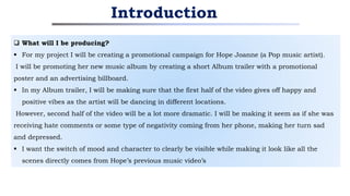  What will I be producing?
 For my project I will be creating a promotional campaign for Hope Joanne (a Pop music artist).
I will be promoting her new music album by creating a short Album trailer with a promotional
poster and an advertising billboard.
 In my Album trailer, I will be making sure that the first half of the video gives off happy and
positive vibes as the artist will be dancing in different locations.
However, second half of the video will be a lot more dramatic. I will be making it seem as if she was
receiving hate comments or some type of negativity coming from her phone, making her turn sad
and depressed.
 I want the switch of mood and character to clearly be visible while making it look like all the
scenes directly comes from Hope’s previous music video’s
Introduction
 