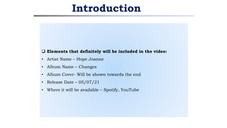  Elements that definitely will be included in the video:
• Artist Name – Hope Joanne
• Album Name – Changes
• Album Cover- Will be shown towards the end
• Release Date – 05/07/21
• Where it will be available – Spotify, YouTube
Introduction
 