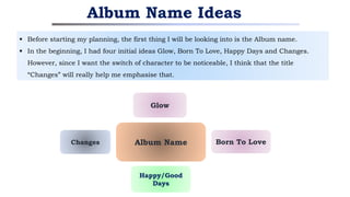 Album Name Ideas
Born To Love
Changes
Happy/Good
Days
Album Name
Glow
 Before starting my planning, the first thing I will be looking into is the Album name.
 In the beginning, I had four initial ideas Glow, Born To Love, Happy Days and Changes.
However, since I want the switch of character to be noticeable, I think that the title
“Changes” will really help me emphasise that.
 
