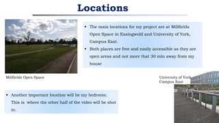  The main locations for my project are at Millfields
Open Space in Easingwold and University of York,
Campus East.
 Both places are free and easily accessible as they are
open areas and not more that 30 min away from my
house
Locations
Millfields Open Space University of York
Campus East
 Another important location will be my bedroom.
This is where the other half of the video will be shot
in.
 