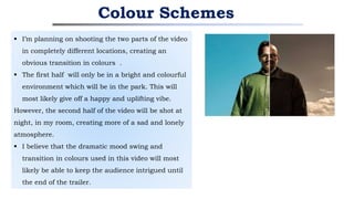  I’m planning on shooting the two parts of the video
in completely different locations, creating an
obvious transition in colours .
 The first half will only be in a bright and colourful
environment which will be in the park. This will
most likely give off a happy and uplifting vibe.
However, the second half of the video will be shot at
night, in my room, creating more of a sad and lonely
atmosphere.
 I believe that the dramatic mood swing and
transition in colours used in this video will most
likely be able to keep the audience intrigued until
the end of the trailer.
Colour Schemes
 