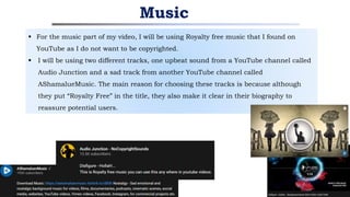  For the music part of my video, I will be using Royalty free music that I found on
YouTube as I do not want to be copyrighted.
 I will be using two different tracks, one upbeat sound from a YouTube channel called
Audio Junction and a sad track from another YouTube channel called
AShamalueMusic. The main reason for choosing these tracks is because although
they put “Royalty Free” in the title, they also make it clear in their biography to
reassure potential users.
Music
 