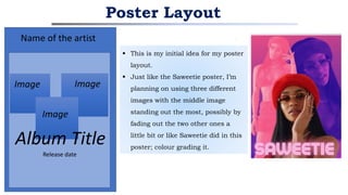  This is my initial idea for my poster
layout.
 Just like the Saweetie poster, I’m
planning on using three different
images with the middle image
standing out the most, possibly by
fading out the two other ones a
little bit or like Saweetie did in this
poster; colour grading it.
Poster Layout
Name of the artist 2
Image Image
Image
Album Title
Release date
 