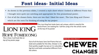  As shown in the previous slides, I created a style sheet where I looked at different Fonts that
I thought were quite eye-catching and appropriate for this promotional poster.
 Out of all the chosen fonts, there are two that I liked the most ; The Lion King and Chewer
which are the ones I’m thinking of using for my project
Font ideas- Initial Ideas
This Lion King font looks basic yet unique, which is exactly the
kind of font I am looking for. I will be using it for the artists name
at the top of my poster
This is how it will look like on
top of my poster page
Out of all the basic Sans Serif fonts that are
bold and suitable for the title, Chewer is the
that quickly caught my eye as it is naturally a
big font and looks somewhat different from
the others
 