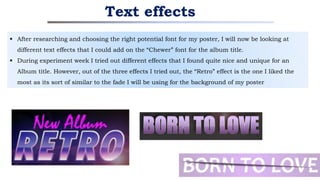  After researching and choosing the right potential font for my poster, I will now be looking at
different text effects that I could add on the “Chewer” font for the album title.
 During experiment week I tried out different effects that I found quite nice and unique for an
Album title. However, out of the three effects I tried out, the “Retro” effect is the one I liked the
most as its sort of similar to the fade I will be using for the background of my poster
Text effects
 