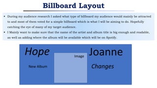  During my audience research I asked what type of billboard my audience would mainly be attracted
to and most of them voted for a simple billboard which is what I will be aiming to do. Hopefully
catching the eye of many of my target audience.
 I Mainly want to make sure that the name of the artist and album title is big enough and readable,
as well as adding where the album will be available which will be on Spotify.
Billboard Layout
Joanne
Hope Image
New Album Changes
 