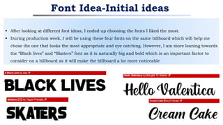  After looking at different font ideas, I ended up choosing the fonts I liked the most.
 During production week, I will be using these four fonts on the same billboard which will help me
chose the one that looks the most appropriate and eye catching. However, I am more leaning towards
the “Black lives” and “Skaters” font as it is naturally big and bold which is an important factor to
consider on a billboard as it will make the billboard a lot more noticeable
Font Idea-Initial ideas
 