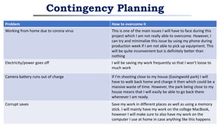 Contingency Planning
Problem How to overcome it
Working from home due to corona virus This is one of the main issues I will have to face during this
project which I am not really able to overcome. However, I
can try and minimalize this issue by using my phone during
production week if I am not able to pick up equipment. This
will be quite inconvenient but is definitely better than
nothing
Electricity/power goes off I will be saving my work frequently so that I won’t loose to
much work
Camera battery runs out of charge If I’m shooting close to my house (Easingwold park) I will
have to walk back home and charge it then which could be a
massive waste of time. However, the park being close to my
house means that I will easily be able to go back there
whenever I am ready.
Corrupt saves Save my work in different places as well as using a memory
stick. I will mainly have my work on the college MacBook,
however I will make sure to also have my work on the
computer I use at home in case anything like this happens
 