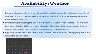  During production week, my artist will mainly be available during the weekends as she will still
have to go to school. I will be booking the camera equipment on a Friday so that I will have a
whole weekend to record.
 I was thinking of recording the 20th of March which is 2 weeks before half term. This way I will
have the week before half term to start editing in college. If anything goes wrong and I will be
needing more footage, I will be able to take care of that during half term.
 Regarding the weather, it won’t really be an issue as I will be recording during spring time it will
most of the time be sunny.
Availability/Weather
 