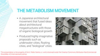 This presentation is the property of Arch. Pedro Santos Jr. and is licensed under the Creative Commons Attribution-NonCommercial-
ShareAlike 4.0 International License.
THE METABOLISM MOVEMENT
▪ A Japanese architectural
movement that fused ideas
about architectural
megastructures with those
of organic biological growth
▪ Produced highly imaginative
proposals such as
underwater cities, floating
cities, and “biological” cities
 