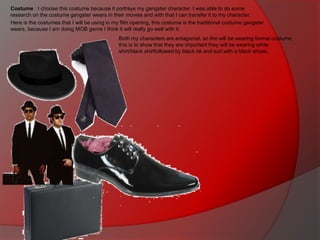 Costume : I choose this costume because it portrays my gangster character. I was able to do some
research on the costume gangster wears in their movies and with that I can transfer it to my character.
Here is the costumes that I will be using in my film opening, this costume is the traditional costume gangster
wears, because I am doing MOB genre I think it will really go well with it.
Both my characters are antagonist, so the will be wearing formal costume,
this is to show that they are important they will be wearing white
shirt/black shirtfollowed by black tie and suit with a black shoes.

 