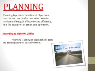 PLANNING 
Planning is predetermination of objectives 
and future course of action to be taken to 
achieve define goal effectively and efficiently. 
It is the blue print of action and operation. 
According to Ricky W. Griffin 
“Planning is setting an organization’s goals 
and deciding how best to achieve them.” 
 