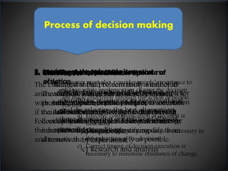 Process of decision making 
5. Implement the selected alternative 
2. Identify appropriate alternative course 
1. Identification of problem 
3. Evaluate each alternative course of 
4. Selecting the best alternative course of 
6. the result & follow up 
The evaluated should be constantly monitored 
and evaluated. This result must be compared 
with standard performance in order to ascertain 
if the new action is achieving the desire result. 
Follow up system helps to find any weakness in 
the decision and the manager can modify them 
and remove the mistake as early as possible. 
Mangers must also consider people’s resistance to 
change while implementing change the decision 
are made effectively through the action of people. 
For this 
of action 
action 
The decision maker has to identify all the 
probable solution with the help of 
available information. It is the vital that the 
decision maker be capable of creative an 
innovative thinking for identifying 
alternatives. 
Recognize the problem itself is half of its 
solution The best .Manger alternative must is develop that which 
a complete 
understanding contributes maximum of the problem, to organizational 
its causes 
and goal. relationship In selecting to the other best factor. alternatives, 
Wrong 
definition three approaches of problem criteria leads to are the followed:- 
wrong 
solution 
Selection of an alternative best solution for 
the problem depends on proper evaluation 
of each alternatives and compare with 
each other to find out the best under the 
prevailing condition 
a) Effective communication of decision is 
necessary. 
b) a) Securing Experience, 
employee acceptance is necessary in 
b) the Experiment, 
execution of the decision. 
c) c) Correct timing of decision execution is 
necessary Research to minimize and analysis 
resistance of change. 
 