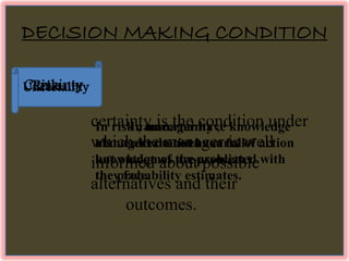 DECISION MAKING CONDITION 
Certainty 
certainty is the condition under 
which the manager is well 
informed about possible 
alternatives and their 
outcomes. 
Risk 
In risk , manager have knowledge 
about alternatives course of action 
but outcomes are associated with 
the probability estimates. 
Uncertainty 
In uncertainty , 
managers do not have full 
knowledge of the problem 
they face. 
