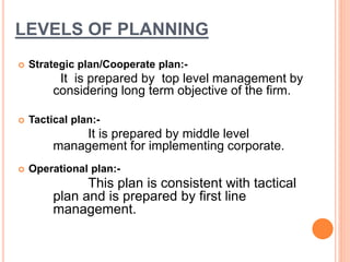 LEVELS OF PLANNING 
 Strategic plan/Cooperate plan:- 
It is prepared by top level management by 
considering long term objective of the firm. 
 Tactical plan:- 
It is prepared by middle level 
management for implementing corporate. 
 Operational plan:- 
This plan is consistent with tactical 
plan and is prepared by first line 
management. 
 