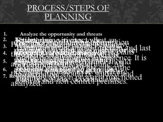 PROCESS/STEPS OF 
PLANNING 
1. Analyze the opportunity and threats 
While planning, planner should 
be aware of strength, weakness, 
opportunities threats at 
organization. 
2. Action TSoe td geotael plan rmine activites in exact to what be 
an 
performed. organization Person aims responsible at achieving for 
or set 
performing well defined the objectives activites which 
and 
methods provides of direction doing the to plan. activites. 
Goals 
must be realistic, acceptable etc. 
Cost, Premises profit are and planning judgment assumption 
are 
3. important about Develop the premises environment for selecting a where a 
plans 
course is to be of carried action. 
out. Planner should 
consider various factor which are 
control and non control premises. 
Particular objectives can be achieve 
through a number of way all the 
alternative must be determine. All 
the alternative should be studied and 
analyzed. 
Planning is continuous function and last 
till the organization is in existence. It is 
necessary to know what either the 
planning as been properly functioned 
4. Determine and evaluate alternatives 
5. Select the course of action 
6. Formulate action plane 
7. Review 
 