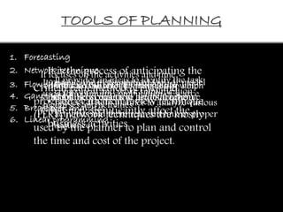 TOOLS OF PLANNING 
1. Forecasting 
It is the process of anticipating the 
future event, happening and 
probable condition and situation 
that may significantly affect the 
business activities. 
2. Network technique 
It focuses on the activities and time 
required to compete the plan. It also help 
to take timely corrective action for the 
planer. 
3. Flow chart It provides an ideas to identify the task 
It It provide indicate the the mathematical level of activities tool in or which 
model 
used the total for optimum cost equals combination to the total of revenue 
scarce 
recourses and activities. 
Critical path method (CPM) and 
program evaluation review technique 
(PERT) network techniques are mostly 
used by the planner to plan and control 
the time and cost of the project. 
component and work simplification 
process. It help planner to analyze various 
activities and there relevant link in proper 
sequence 
4. Gantt chart 
5. Break even analysis 
6. Linear programming 
 