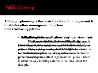 Pitfalls of planning 
Although, planning is the basic function of management & 
facilitates other management function. 
It has following pitfalls. 
• Inflexibility: 
Lack of control: 
Based Delay Difficult in on to action: 
certain change assumption: 
with the changing environment: 
Expensive process: 
Managers Planning Plans Basically, are is formulated are thinking managers likely to before on maintain may the doing basis have an of 
anything. 
little 
strict 
planning is the costly process. It requires 
compliance knowledge & with less pre-control determined over external plans. Planning 
activities & 
restricts plans. 
the individuals freedom, initiatives & desire 
for External creativity activities as it strictly involves addresses external to environment, 
pre-determined 
government policies & programs. 
policies affect organizational plans . There 
is often no way to bring external situations under the 
disciple. 
Thinking is slow process. So it will likely to delay in 
action. Many managers may not have the sufficient time 
certain assumption. Forecasting is not an exact 
science. When premises do not remain the 
same the overall plans of the organization is 
affected 
extra effort resources to collect information, forecast 
etc. manager have to manage extra budgets besides 
normal such investment. 
exercises. 
Planning is tough 
job in a rapidly changing environment. Sometimes plan 
may be outdated & relevant even before they are 
implemented. 
 
