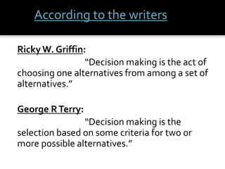 According to the writers 
Ricky W. Griffin: 
“Decision making is the act of 
choosing one alternatives from among a set of 
alternatives.” 
George R Terry: 
“Decision making is the 
selection based on some criteria for two or 
more possible alternatives.” 
 